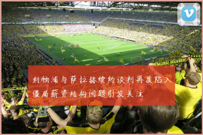 利物浦与萨拉赫续约谈判再度陷入僵局薪资结构问题引发关注